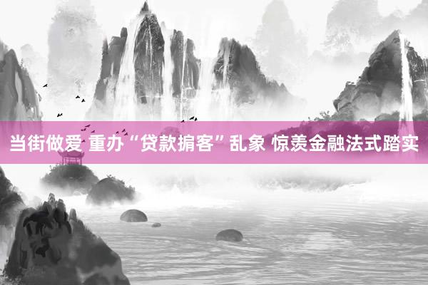 当街做爱 重办“贷款掮客”乱象 惊羡金融法式踏实