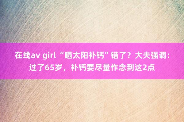 在线av girl “晒太阳补钙”错了？大夫强调：过了65岁，补钙要尽量作念到这2点