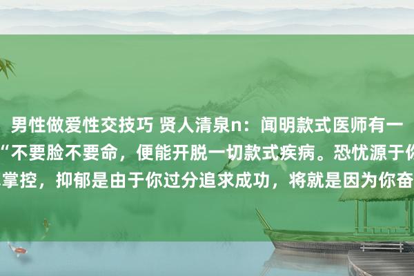 男性做爱性交技巧 贤人清泉n：闻明款式医师有一段极为简陋的言论：1. “不要脸不要命，便能开脱一切款式疾病。恐忧源于你过度渴慕掌控，抑郁是由于你过分追求成功，将就是因为你奋勉念念要齐全，疑病是你相称期许长...