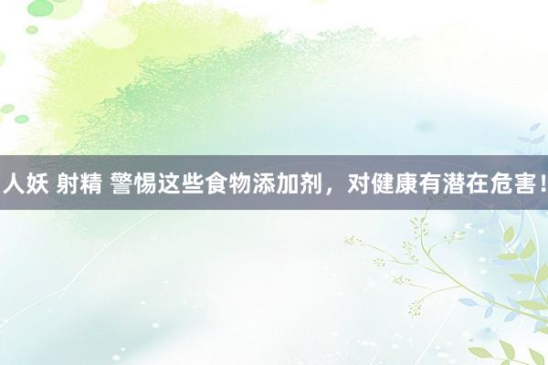 人妖 射精 警惕这些食物添加剂，对健康有潜在危害！