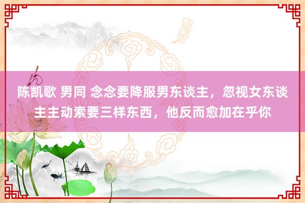 陈凯歌 男同 念念要降服男东谈主，忽视女东谈主主动索要三样东西，他反而愈加在乎你