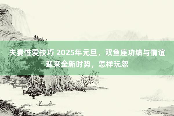夫妻性爱技巧 2025年元旦，双鱼座功绩与情谊迎来全新时势，怎样玩忽