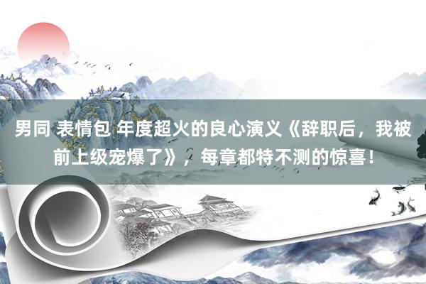 男同 表情包 年度超火的良心演义《辞职后，我被前上级宠爆了》，每章都特不测的惊喜！