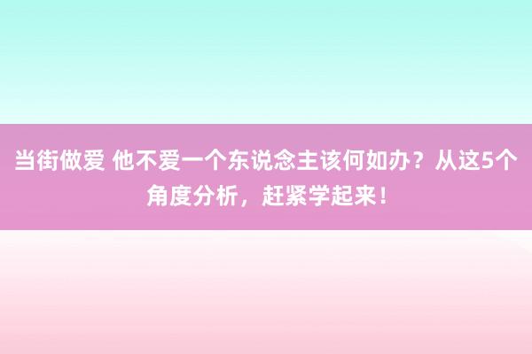 当街做爱 他不爱一个东说念主该何如办？从这5个角度分析，赶紧学起来！