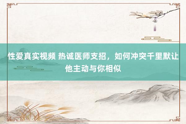 性爱真实视频 热诚医师支招，如何冲突千里默让他主动与你相似