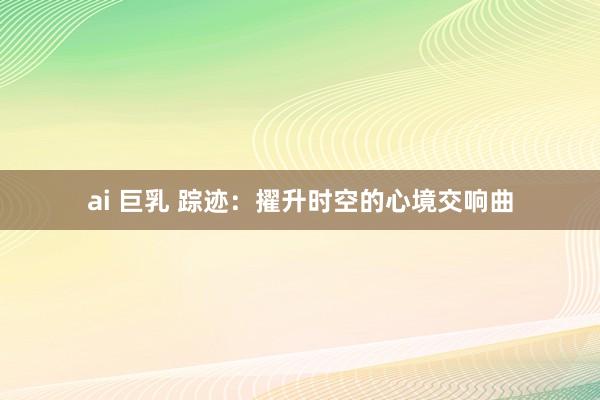 ai 巨乳 踪迹：擢升时空的心境交响曲