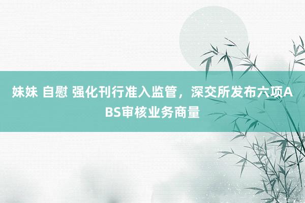妹妹 自慰 强化刊行准入监管，深交所发布六项ABS审核业务商量