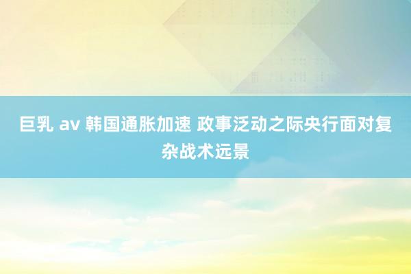 巨乳 av 韩国通胀加速 政事泛动之际央行面对复杂战术远景