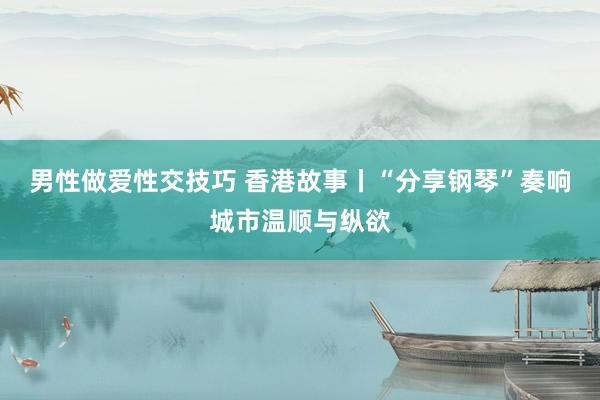 男性做爱性交技巧 香港故事丨“分享钢琴”奏响城市温顺与纵欲