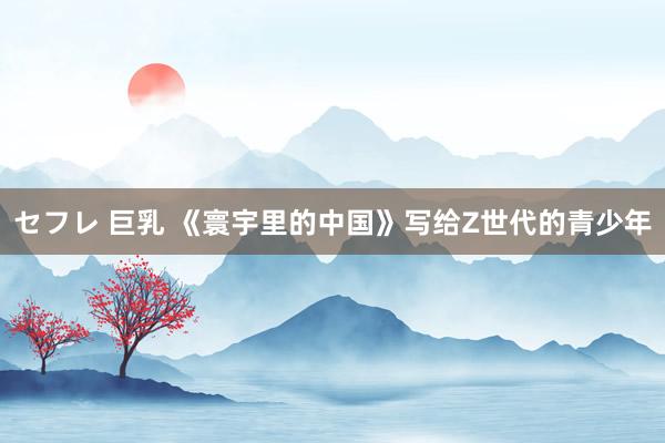 セフレ 巨乳 《寰宇里的中国》写给Z世代的青少年