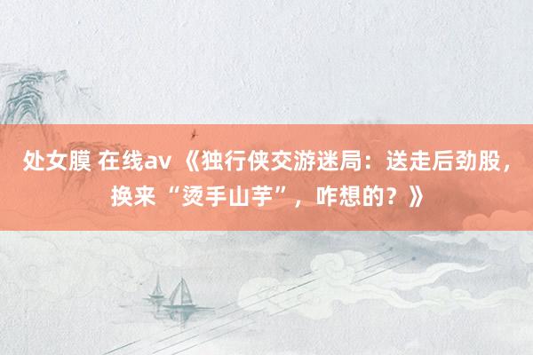 处女膜 在线av 《独行侠交游迷局：送走后劲股，换来 “烫手山芋”，咋想的？》