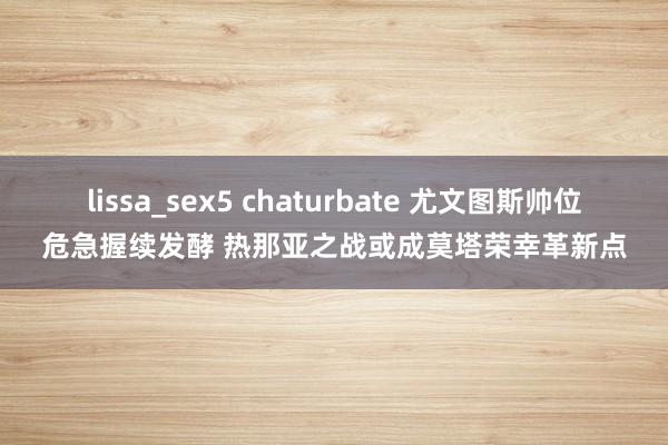 lissa_sex5 chaturbate 尤文图斯帅位危急握续发酵 热那亚之战或成莫塔荣幸革新点