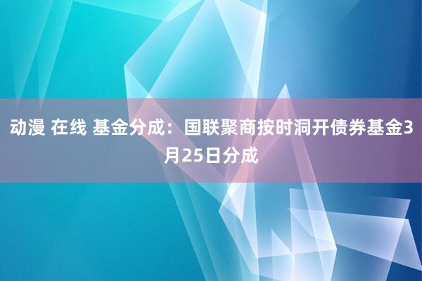 动漫 在线 基金分成：国联聚商按时洞开债券基金3月25日分成