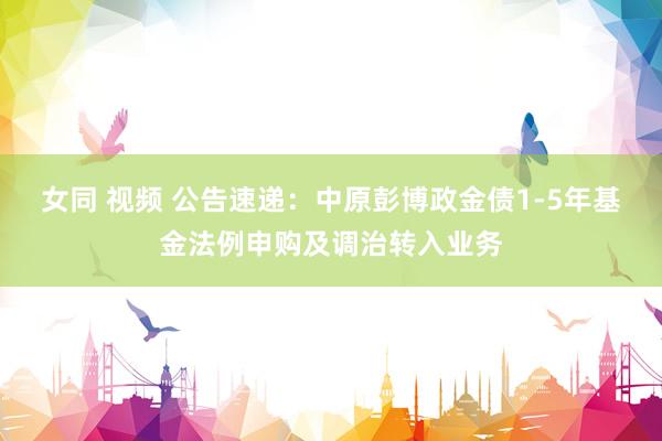 女同 视频 公告速递：中原彭博政金债1-5年基金法例申购及调治转入业务