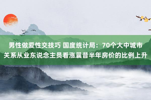 男性做爱性交技巧 国度统计局：70个大中城市关系从业东说念主员看涨曩昔半年房价的比例上升
