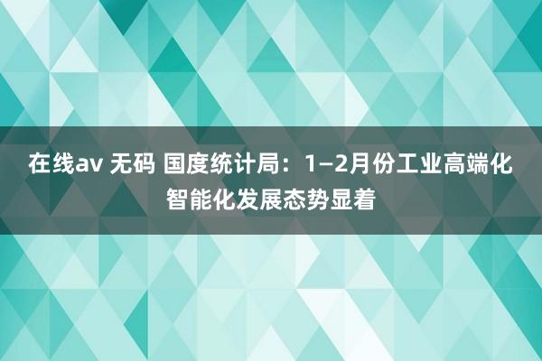 在线av 无码 国度统计局：1—2月份工业高端化智能化发展态势显着