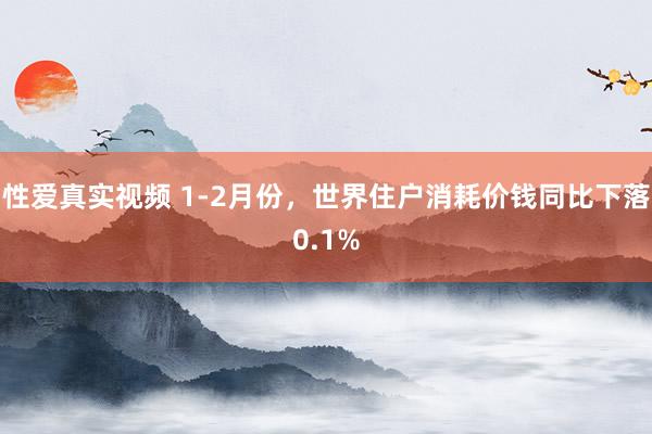 性爱真实视频 1-2月份，世界住户消耗价钱同比下落0.1%