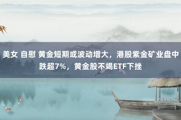 美女 自慰 黄金短期或波动增大，港股紫金矿业盘中跌超7%，黄金股不竭ETF下挫
