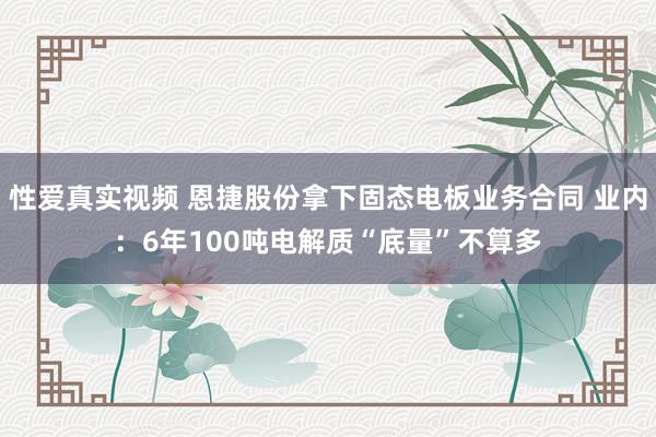 性爱真实视频 恩捷股份拿下固态电板业务合同 业内：6年100吨电解质“底量”不算多