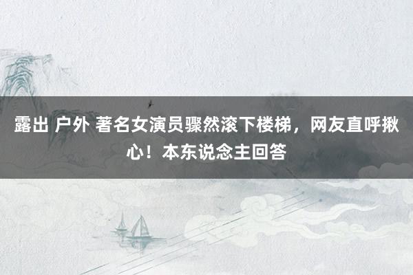 露出 户外 著名女演员骤然滚下楼梯，网友直呼揪心！本东说念主回答