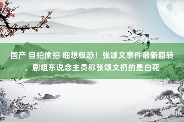 国产 自拍偷拍 细想极恐！张颂文事件最新回转，剧组东说念主员称张颂文扔的是白花