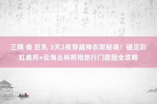 三隅 倫 巨乳 3天2夜穿越神农架秘境！碰见彩虹鹿苑+云海丛林照相旅行门路图全攻略