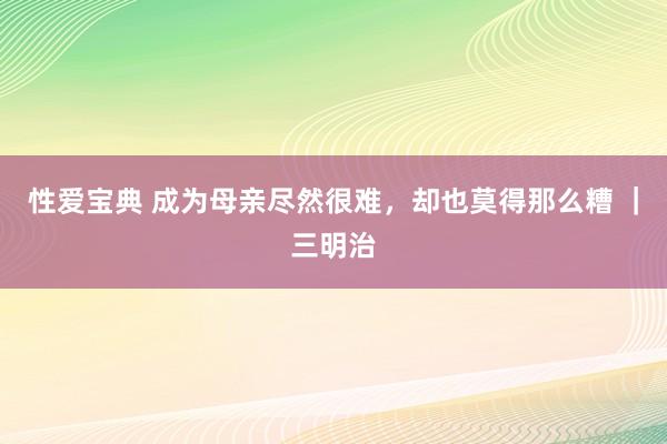性爱宝典 成为母亲尽然很难，却也莫得那么糟 ｜三明治
