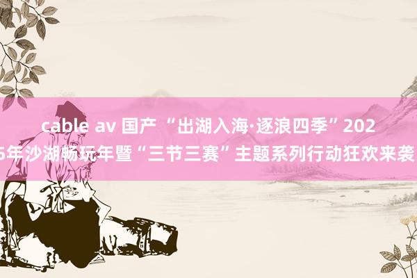 cable av 国产 “出湖入海·逐浪四季”2025年沙湖畅玩年暨“三节三赛”主题系列行动狂欢来袭！