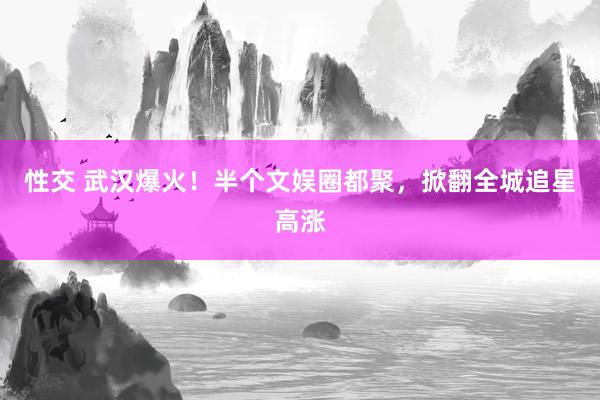 性交 武汉爆火！半个文娱圈都聚，掀翻全城追星高涨