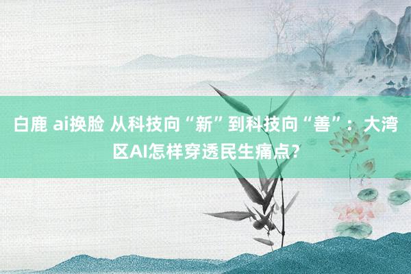 白鹿 ai换脸 从科技向“新”到科技向“善”：大湾区AI怎样穿透民生痛点？
