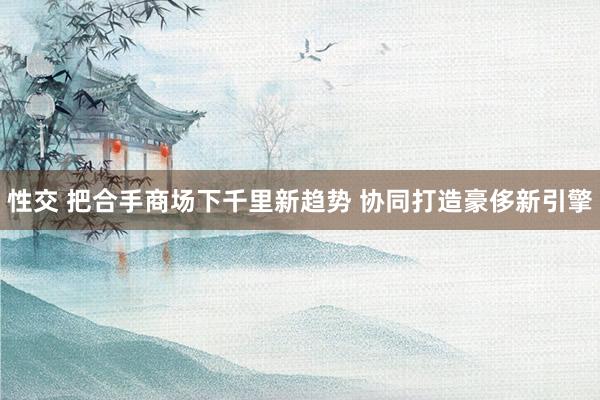 性交 把合手商场下千里新趋势 协同打造豪侈新引擎