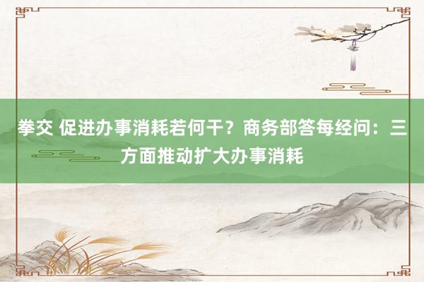 拳交 促进办事消耗若何干？商务部答每经问：三方面推动扩大办事消耗