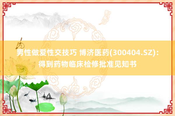 男性做爱性交技巧 博济医药(300404.SZ)：得到药物临床检修批准见知书