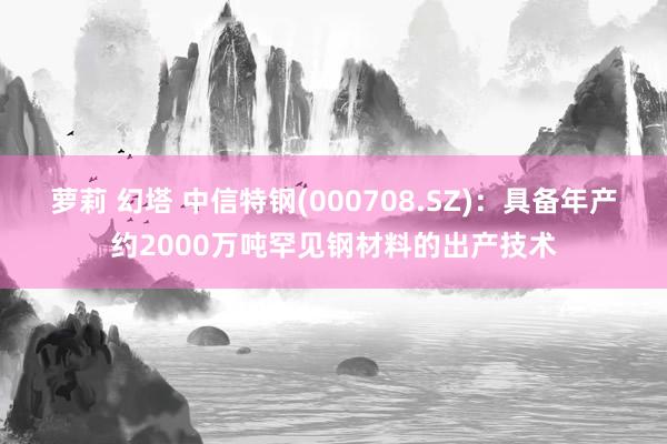 萝莉 幻塔 中信特钢(000708.SZ)：具备年产约2000万吨罕见钢材料的出产技术