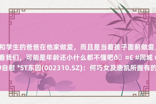 和学生的爸爸在他家做爱，而且是当着孩子面前做爱，太刺激了，孩子完全不看我们，可能是年龄还小什么都不懂吧🤣 #同城 #文爱 #自慰 *ST东园(002310.SZ)：何巧女及唐凯所握有的股份降至总股本的4.9898%