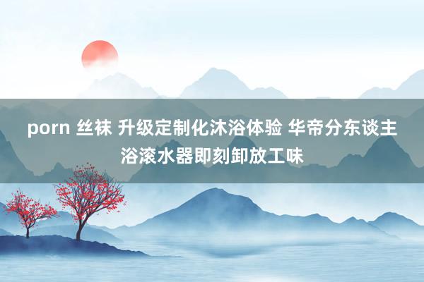 porn 丝袜 升级定制化沐浴体验 华帝分东谈主浴滚水器即刻卸放工味