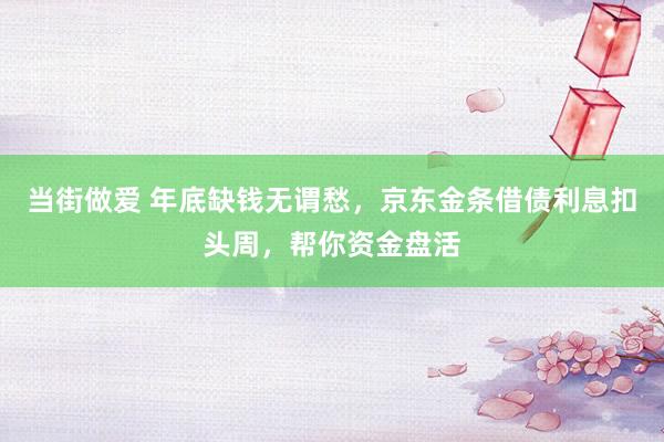 当街做爱 年底缺钱无谓愁，京东金条借债利息扣头周，帮你资金盘活