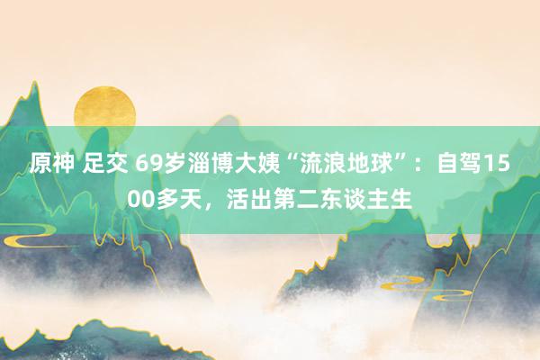 原神 足交 69岁淄博大姨“流浪地球”：自驾1500多天，活出第二东谈主生