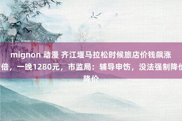 mignon 动漫 齐江堰马拉松时候旅店价钱飙涨7倍，一晚1280元，市监局：辅导申饬，没法强制降价