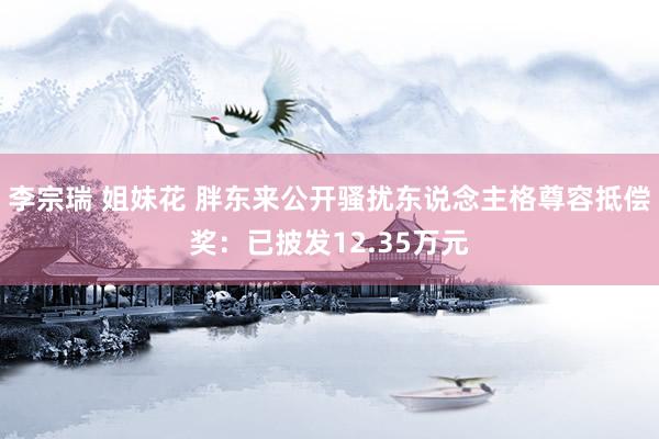 李宗瑞 姐妹花 胖东来公开骚扰东说念主格尊容抵偿奖：已披发12.35万元