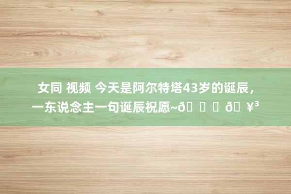女同 视频 今天是阿尔特塔43岁的诞辰，一东说念主一句诞辰祝愿~🎂🥳