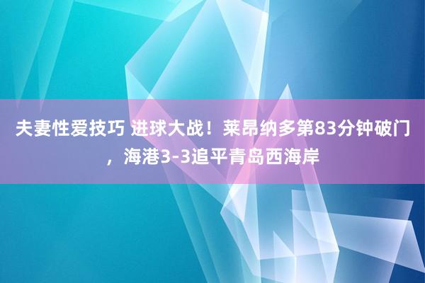 夫妻性爱技巧 进球大战！莱昂纳多第83分钟破门，海港3-3追平青岛西海岸