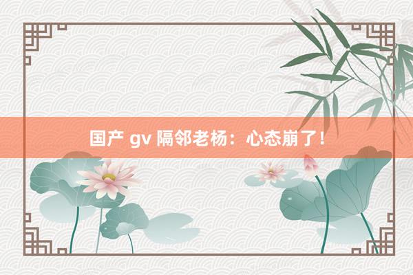 国产 gv 隔邻老杨：心态崩了！