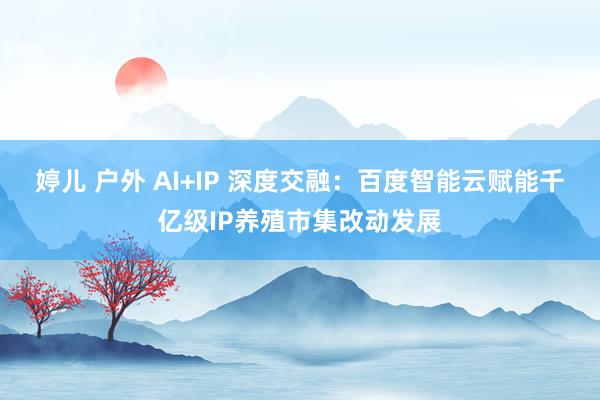 婷儿 户外 AI+IP 深度交融：百度智能云赋能千亿级IP养殖市集改动发展