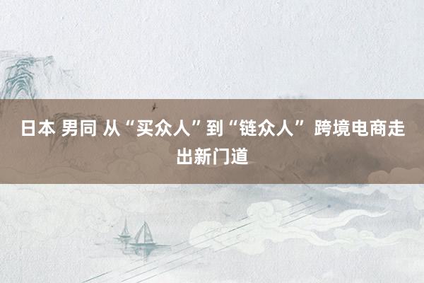 日本 男同 从“买众人”到“链众人” 跨境电商走出新门道