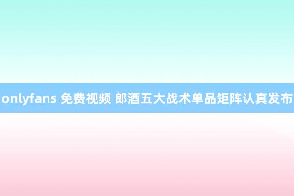 onlyfans 免费视频 郎酒五大战术单品矩阵认真发布