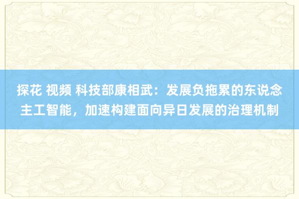 探花 视频 科技部康相武：发展负拖累的东说念主工智能，加速构建面向异日发展的治理机制