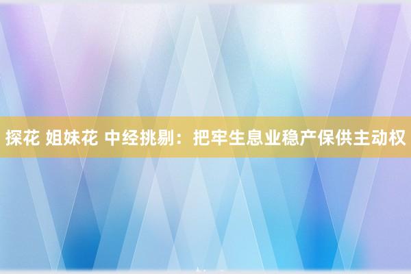探花 姐妹花 中经挑剔：把牢生息业稳产保供主动权