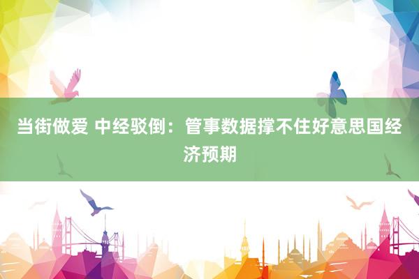 当街做爱 中经驳倒：管事数据撑不住好意思国经济预期