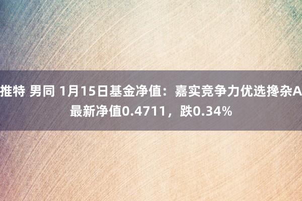 推特 男同 1月15日基金净值：嘉实竞争力优选搀杂A最新净值0.4711，跌0.34%